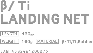 β/Ti LANDING NET [PRICE] ￥16,000(w/o tax) [LENGTH] 430mm [WEIGHT] 160g [MATERIAL] β/Ti,Ti,Rubber JAN 4582461200275
